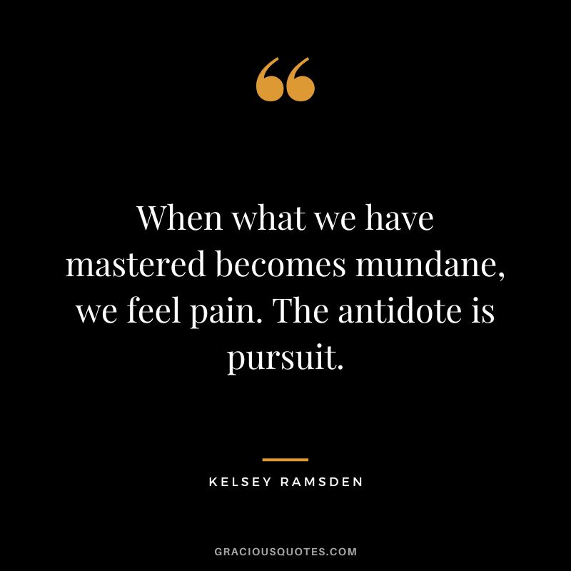 When what we have mastered becomes mundane, we feel pain. The antidote is pursuit. - Kelsey Ramsden