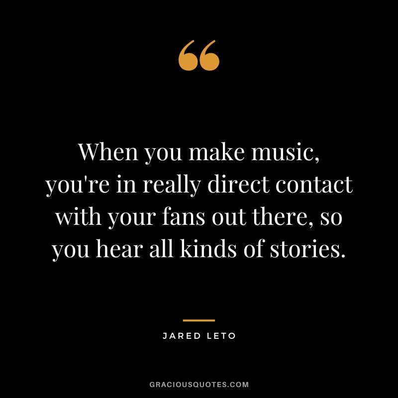 When you make music, you're in really direct contact with your fans out there, so you hear all kinds of stories.