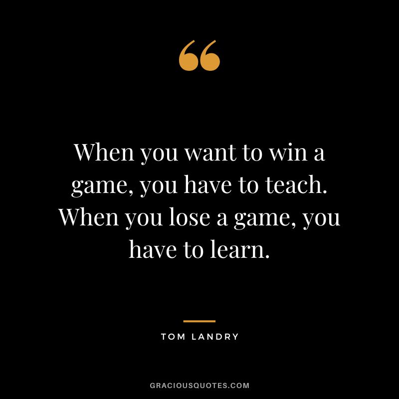 When you want to win a game, you have to teach. When you lose a game, you have to learn.