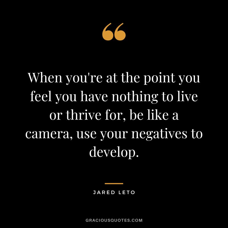 When you're at the point you feel you have nothing to live or thrive for, be like a camera, use your negatives to develop.