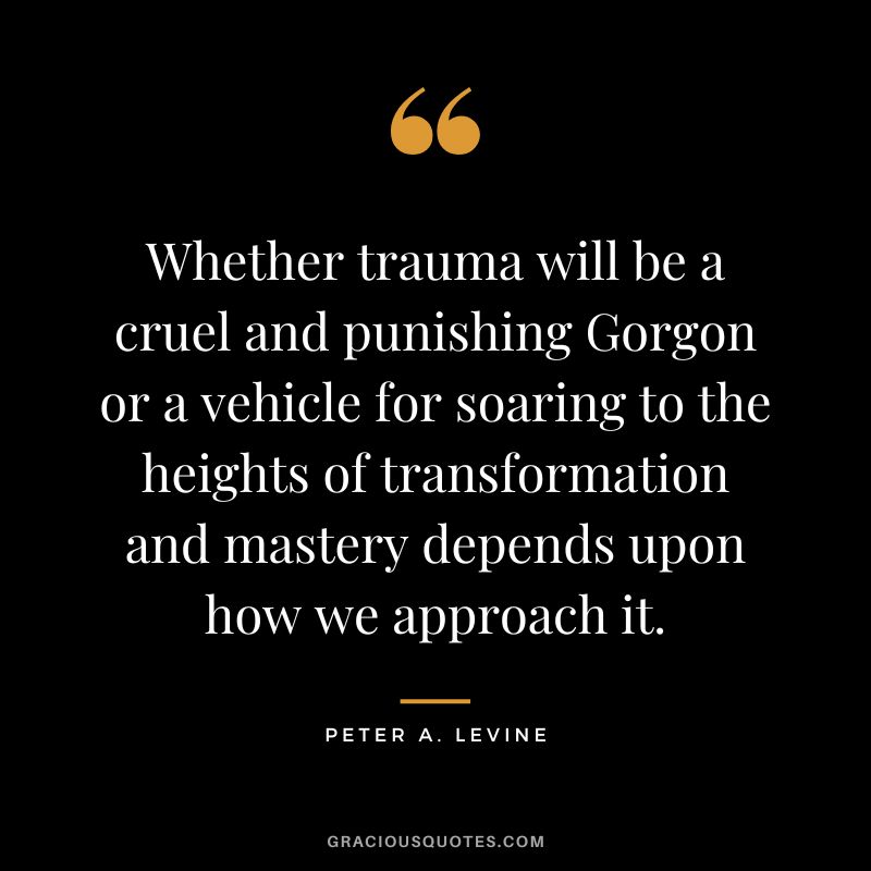 Whether trauma will be a cruel and punishing Gorgon or a vehicle for soaring to the heights of transformation and mastery depends upon how we approach it. - Peter A. Levine