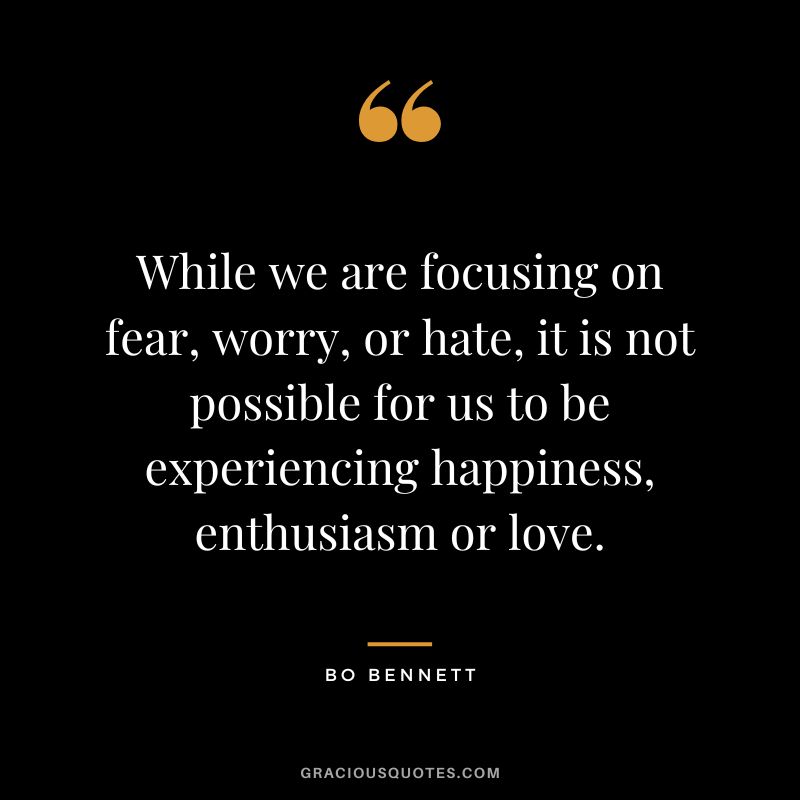 While we are focusing on fear, worry, or hate, it is not possible for us to be experiencing happiness, enthusiasm or love.