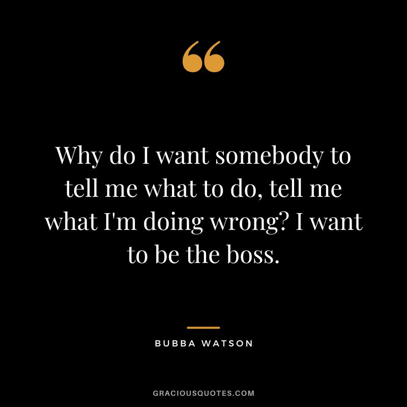 Why do I want somebody to tell me what to do, tell me what I'm doing wrong I want to be the boss.