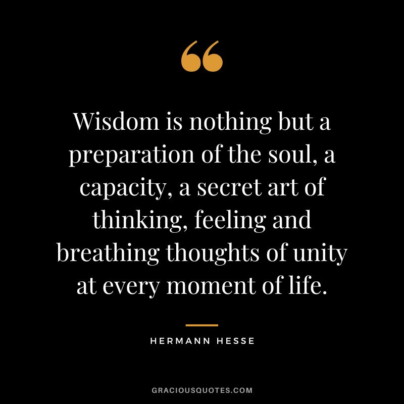 Wisdom is nothing but a preparation of the soul, a capacity, a secret art of thinking, feeling and breathing thoughts of unity at every moment of life. - Hermann Hesse