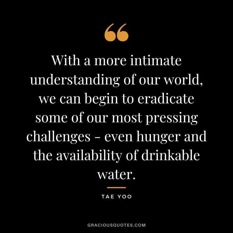 With a more intimate understanding of our world, we can begin to eradicate some of our most pressing challenges - even hunger and the availability of drinkable water. - Tae Yoo