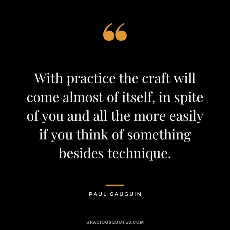 With practice the craft will come almost of itself, in spite of you and all the more easily if you think of something besides technique. - Paul Gauguin