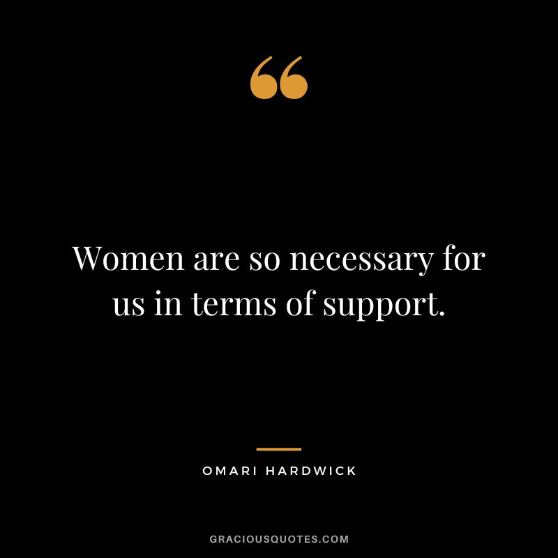 Women are so necessary for us in terms of support.
