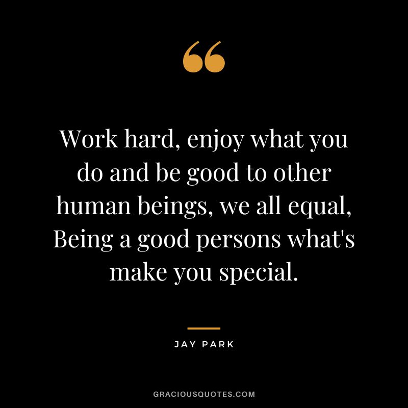 Work hard, enjoy what you do and be good to other human beings, we all equal, Being a good persons what's make you special.