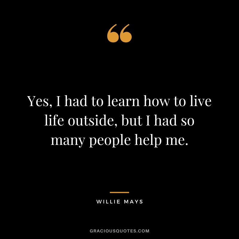 Yes, I had to learn how to live life outside, but I had so many people help me.