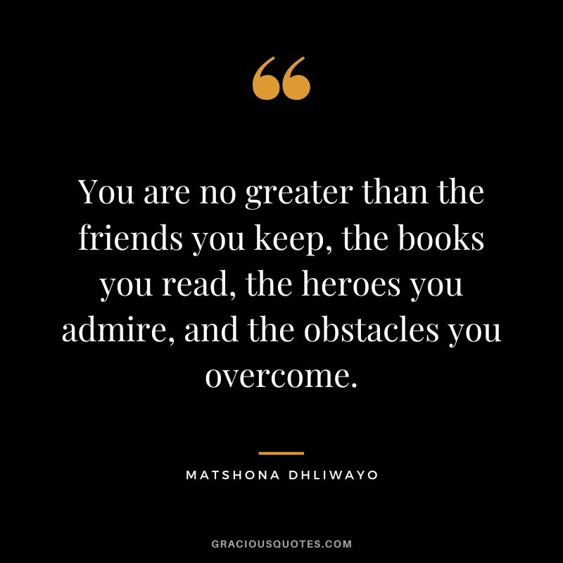 You are no greater than the friends you keep, the books you read, the heroes you admire, and the obstacles you overcome. - Matshona Dhliwayo