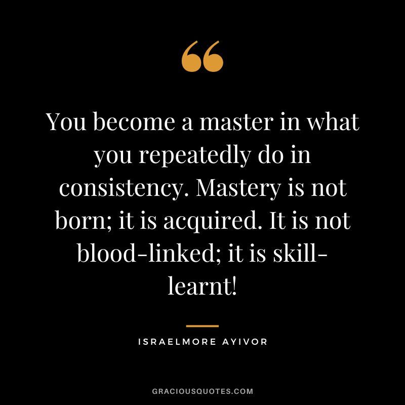You become a master in what you repeatedly do in consistency. Mastery is not born; it is acquired. It is not blood-linked; it is skill-learnt! - Israelmore Ayivor