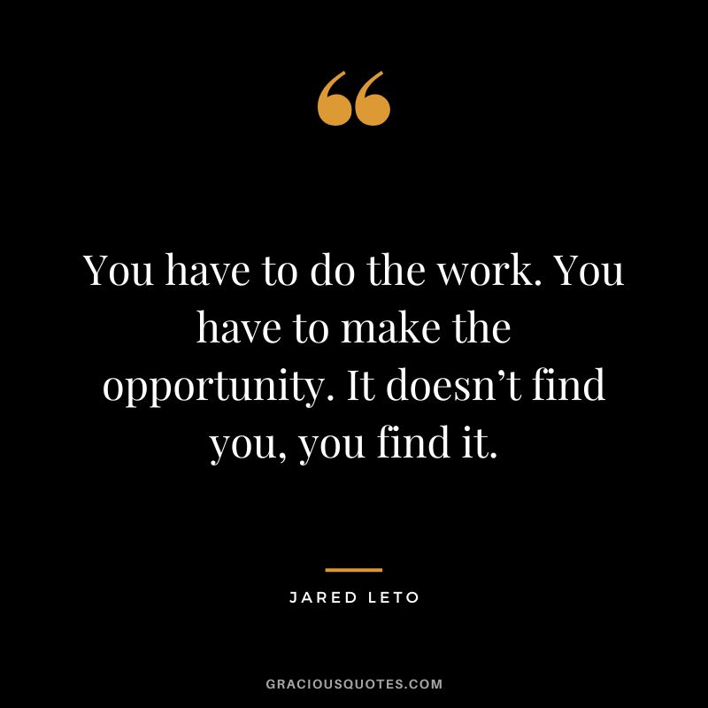 You have to do the work. You have to make the opportunity. It doesn’t find you, you find it.