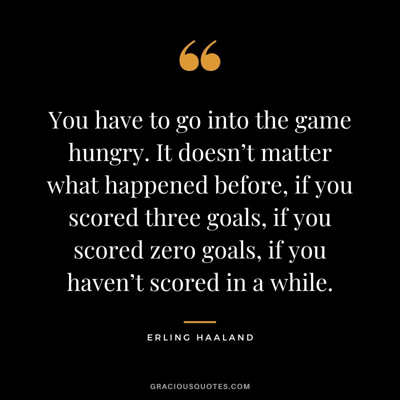 You have to go into the game hungry. It doesn’t matter what happened before, if you scored three goals, if you scored zero goals, if you haven’t scored in a while.
