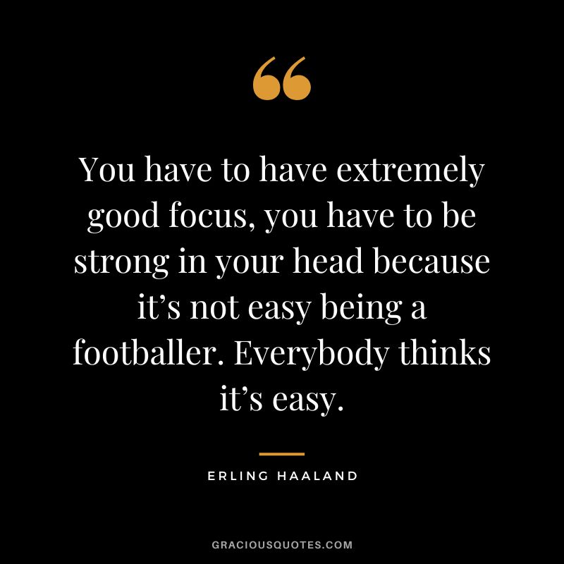 You have to have extremely good focus, you have to be strong in your head because it’s not easy being a footballer. Everybody thinks it’s easy.