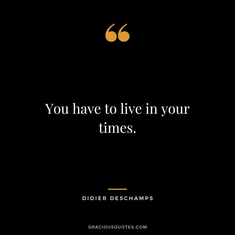 You have to live in your times.