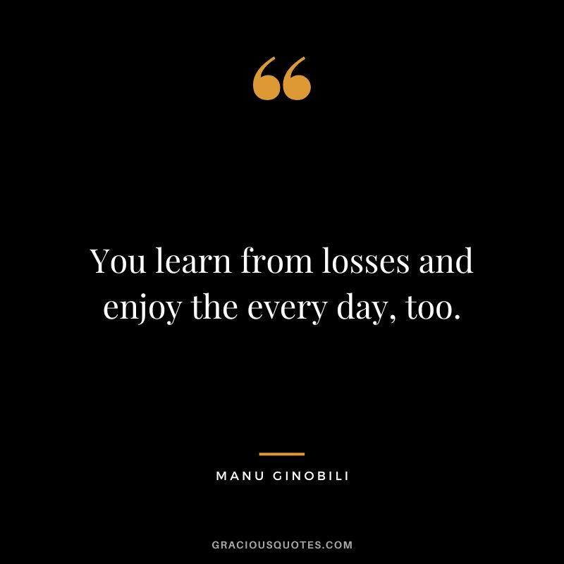 You learn from losses and enjoy the every day, too.