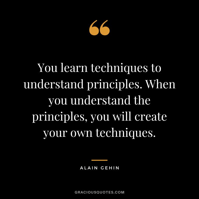 You learn techniques to understand principles. When you understand the principles, you will create your own techniques. - Alain Gehin