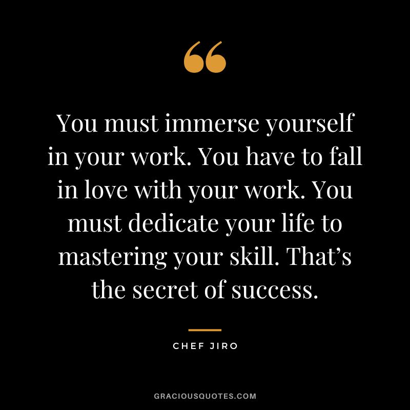 You must immerse yourself in your work. You have to fall in love with your work. You must dedicate your life to mastering your skill. That’s the secret of success. - Chef Jiro