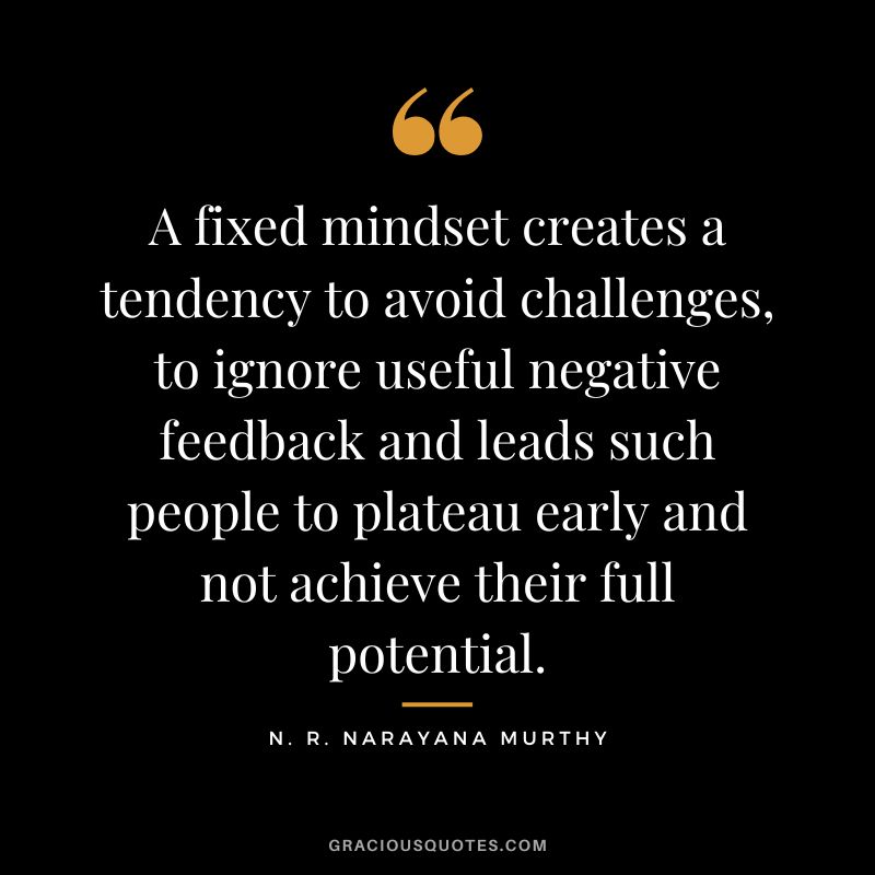 A fixed mindset creates a tendency to avoid challenges, to ignore useful negative feedback and leads such people to plateau early and not achieve their full potential.
