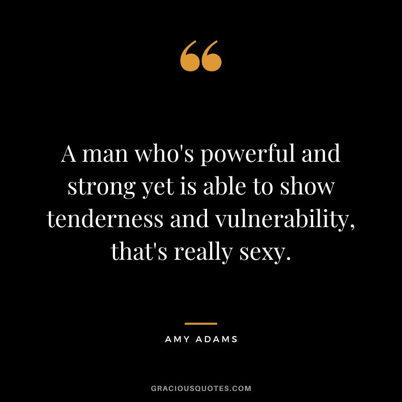 A man who's powerful and strong yet is able to show tenderness and vulnerability, that's really sexy.