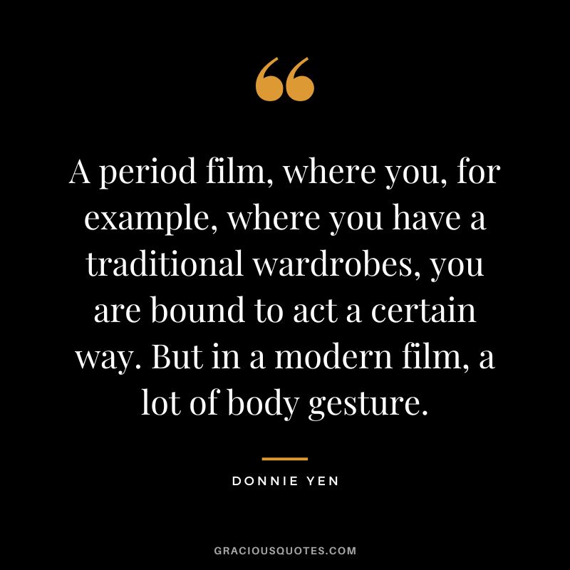 A period film, where you, for example, where you have a traditional wardrobes, you are bound to act a certain way. But in a modern film, a lot of body gesture.