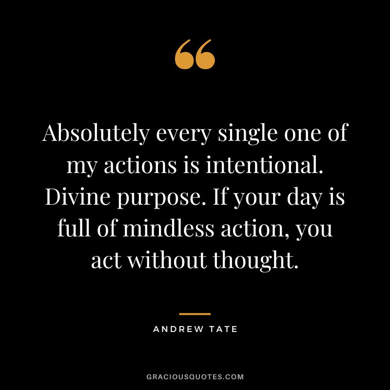 Absolutely every single one of my actions is intentional. Divine purpose. If your day is full of mindless action, you act without thought.