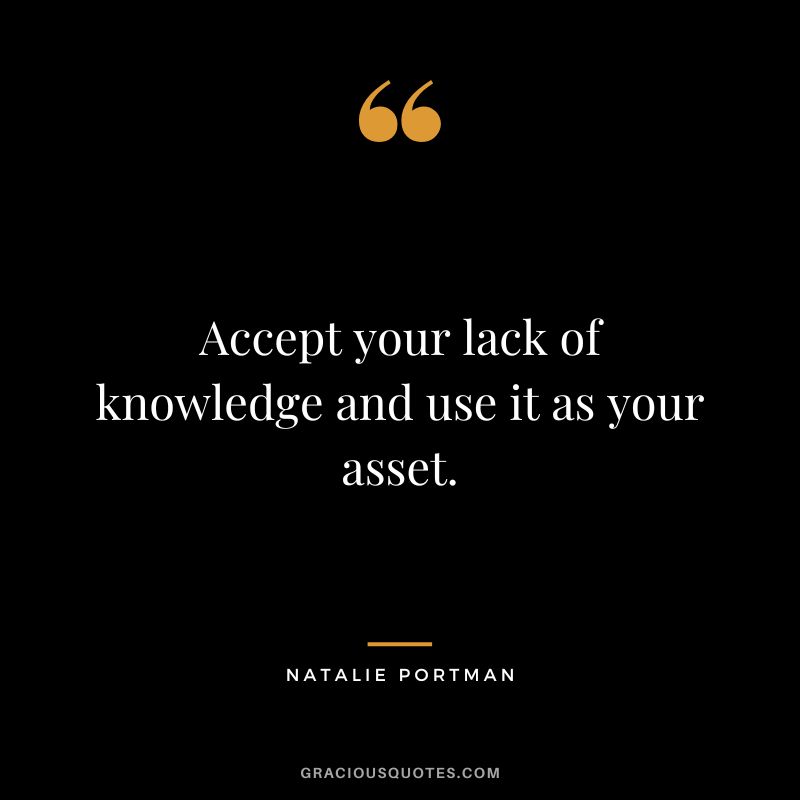 Accept your lack of knowledge and use it as your asset.