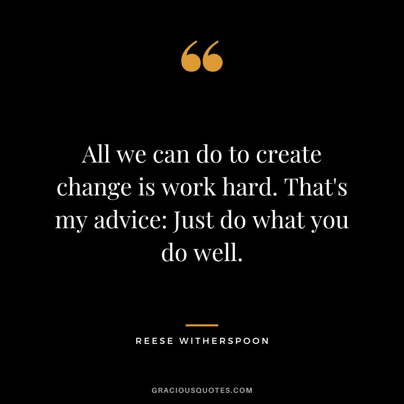 All we can do to create change is work hard. That's my advice Just do what you do well.