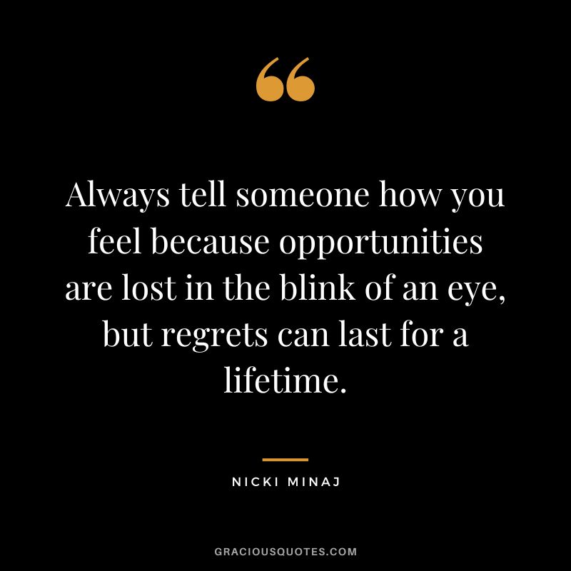 Always tell someone how you feel because opportunities are lost in the blink of an eye, but regrets can last for a lifetime.