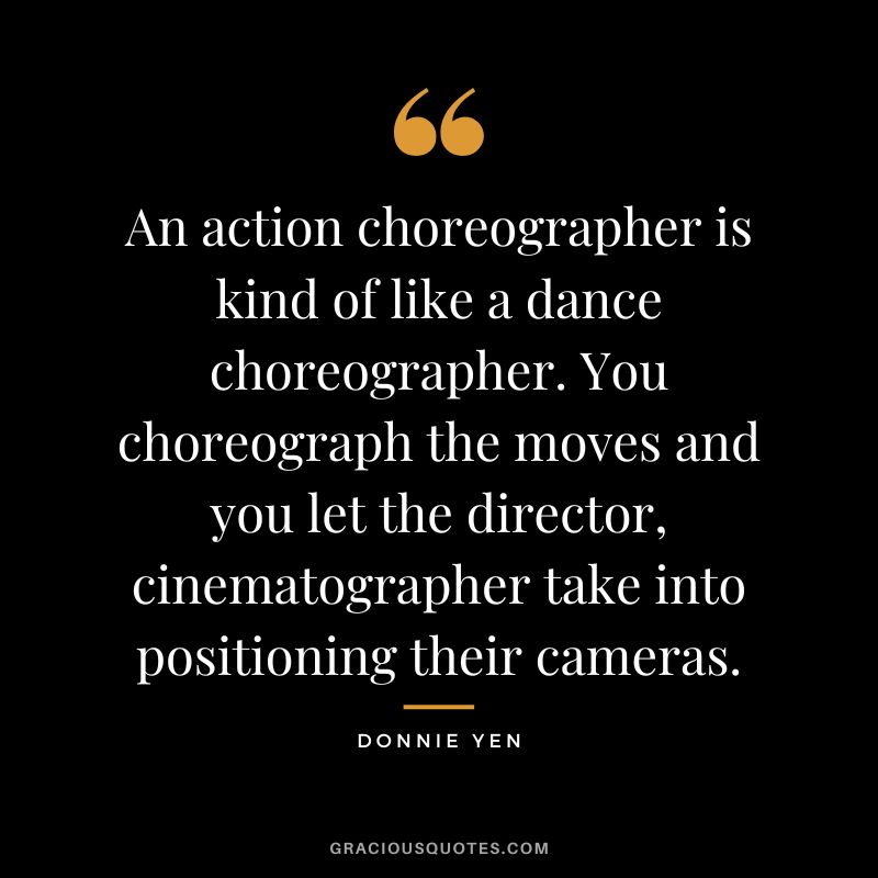 An action choreographer is kind of like a dance choreographer. You choreograph the moves and you let the director, cinematographer take into positioning their cameras.