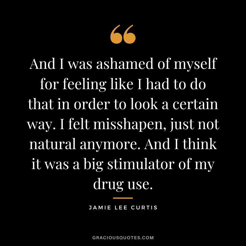 And I was ashamed of myself for feeling like I had to do that in order to look a certain way. I felt misshapen, just not natural anymore. And I think it was a big stimulator of my drug use.