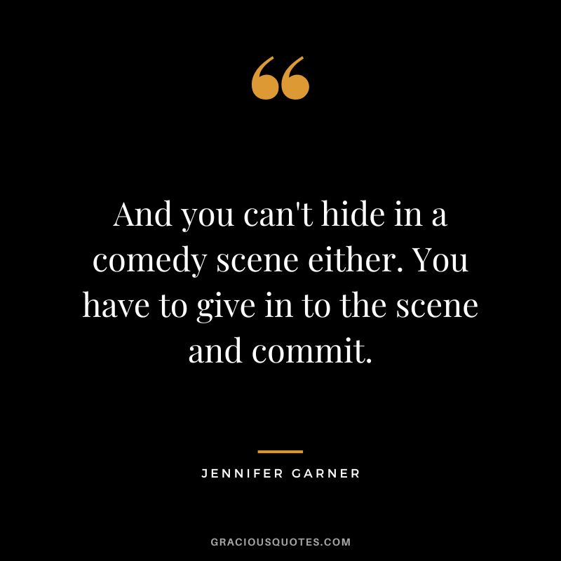 And you can't hide in a comedy scene either. You have to give in to the scene and commit.