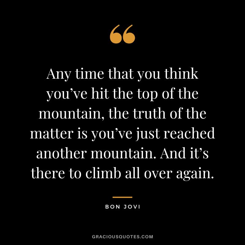 Any time that you think you’ve hit the top of the mountain, the truth of the matter is you’ve just reached another mountain. And it’s there to climb all over again.