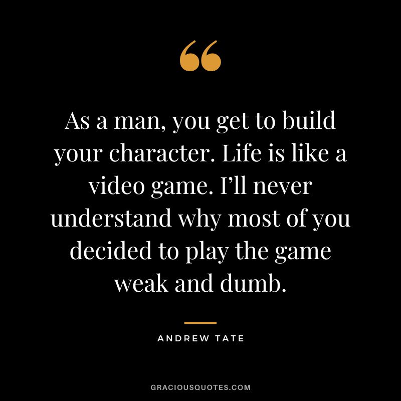 As a man, you get to build your character. Life is like a video game. I’ll never understand why most of you decided to play the game weak and dumb.