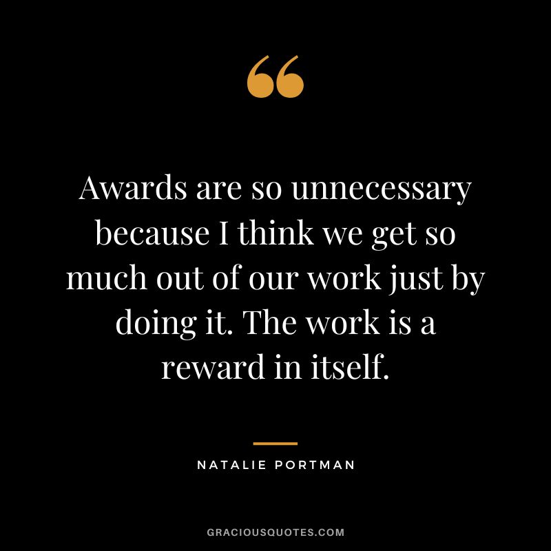 Awards are so unnecessary because I think we get so much out of our work just by doing it. The work is a reward in itself.
