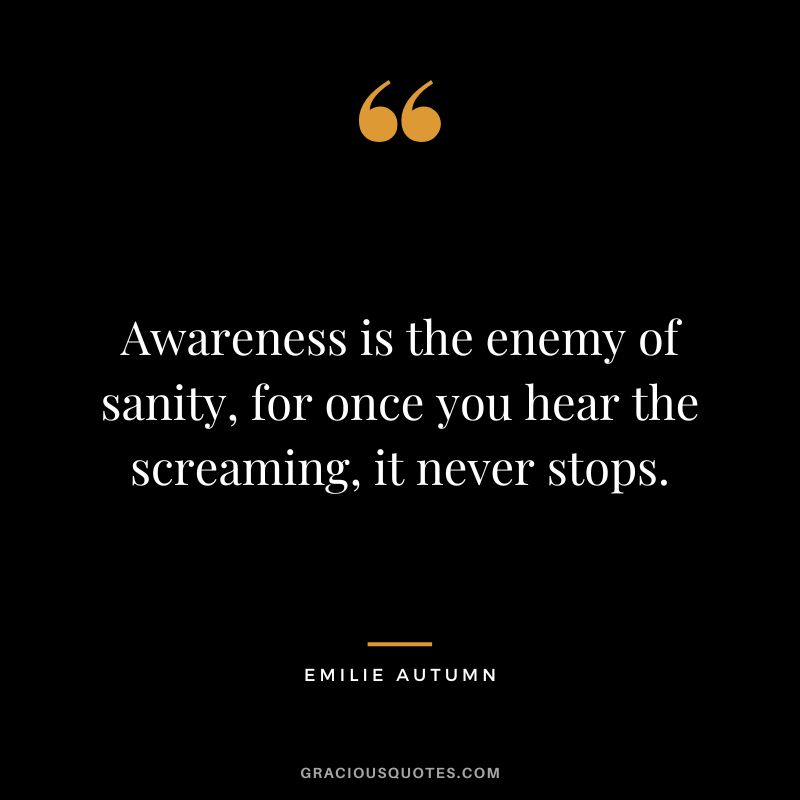 Awareness is the enemy of sanity, for once you hear the screaming, it never stops.