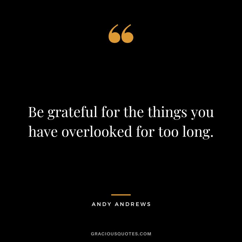 Be grateful for the things you have overlooked for too long.