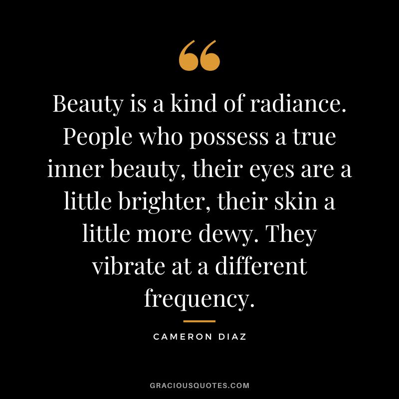 Beauty is a kind of radiance. People who possess a true inner beauty, their eyes are a little brighter, their skin a little more dewy. They vibrate at a different frequency.