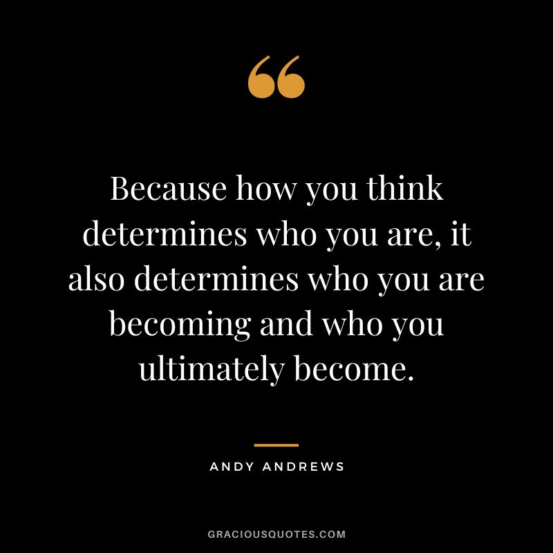 Because how you think determines who you are, it also determines who you are becoming and who you ultimately become.