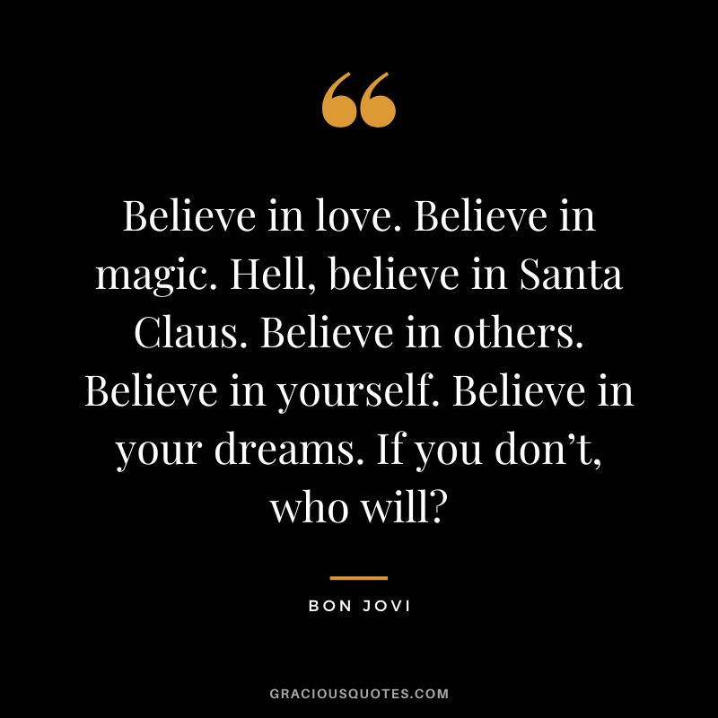 Believe in love. Believe in magic. Hell, believe in Santa Claus. Believe in others. Believe in yourself. Believe in your dreams. If you don’t, who will