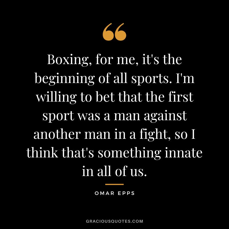 Boxing, for me, it's the beginning of all sports. I'm willing to bet that the first sport was a man against another man in a fight, so I think that's something innate in all of us.