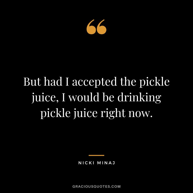 But had I accepted the pickle juice, I would be drinking pickle juice right now.
