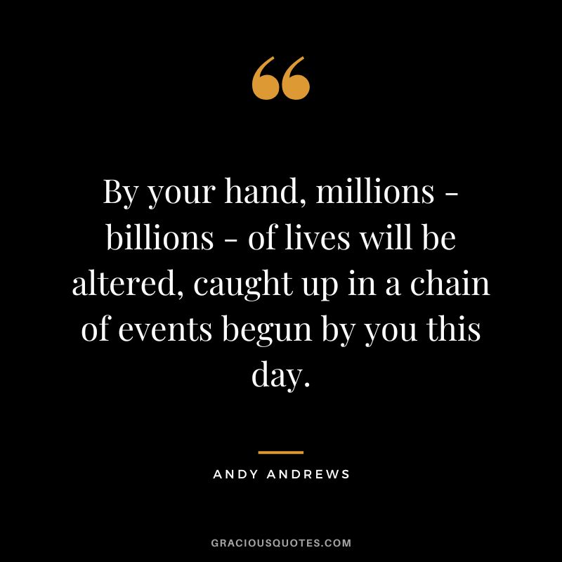 By your hand, millions - billions - of lives will be altered, caught up in a chain of events begun by you this day.