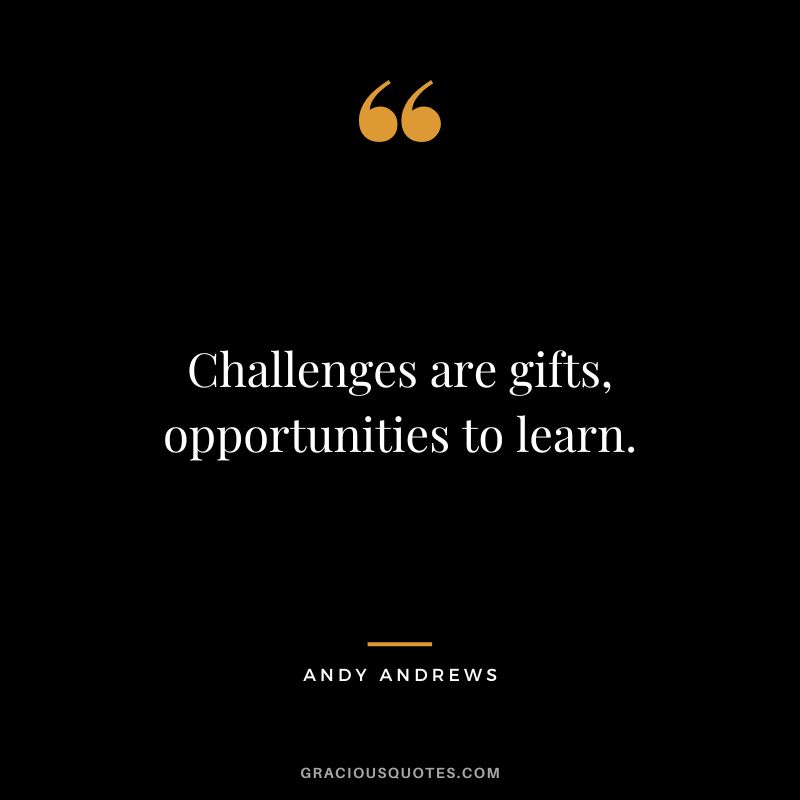 Challenges are gifts, opportunities to learn.