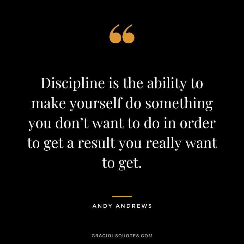 Discipline is the ability to make yourself do something you don’t want to do in order to get a result you really want to get.