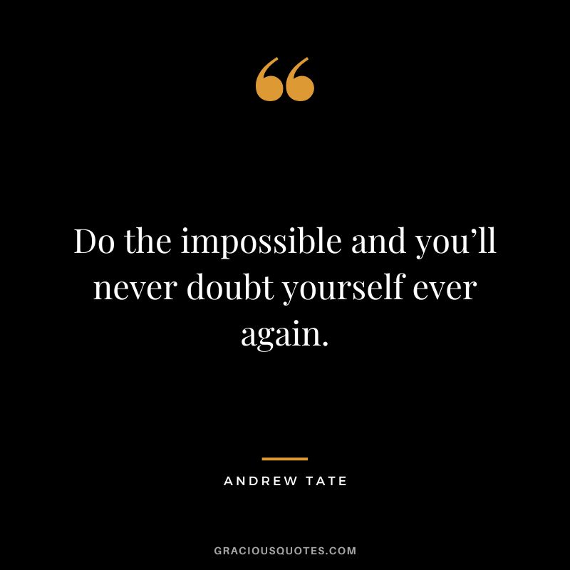 Do the impossible and you’ll never doubt yourself ever again.