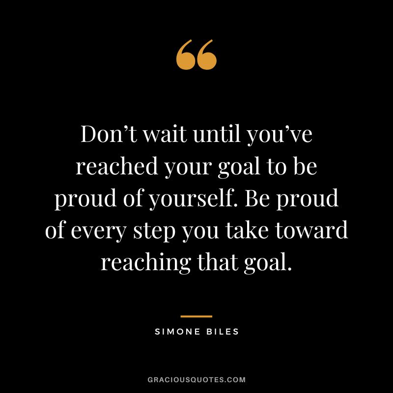 Don’t wait until you’ve reached your goal to be proud of yourself. Be proud of every step you take toward reaching that goal.