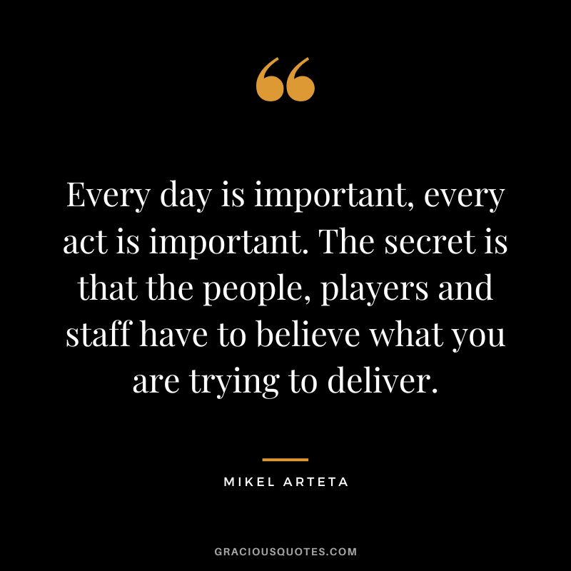 Every day is important, every act is important. The secret is that the people, players and staff have to believe what you are trying to deliver.