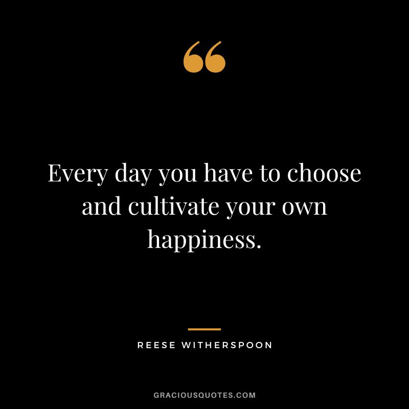 Every day you have to choose and cultivate your own happiness.