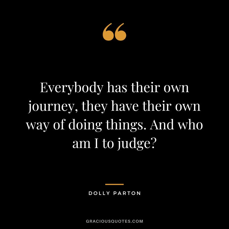 Everybody has their own journey, they have their own way of doing things. And who am I to judge
